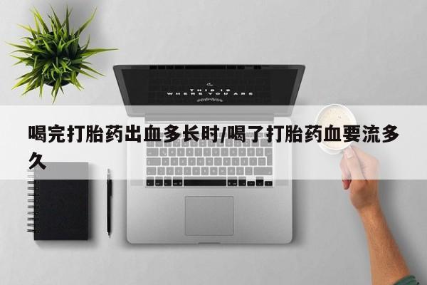 打胎药私人店联系方式喝完打胎药出血多长时/喝了打胎药血要流多久