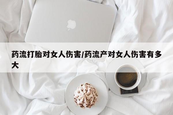 打胎药私人店联系方式药流打胎对女人伤害/药流产对女人伤害有多大