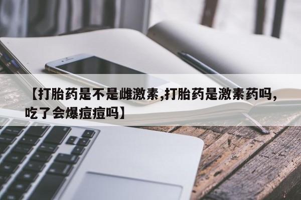 打胎药私人店联系方式【打胎药是不是雌激素,打胎药是激素药吗,吃了会爆痘痘吗】