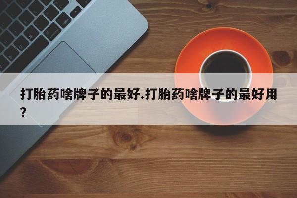 打胎药私人店联系方式打胎药啥牌子的最好.打胎药啥牌子的最好用？