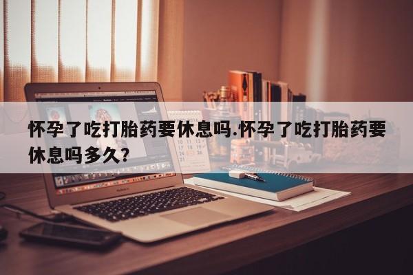 打胎药私人店联系方式怀孕了吃打胎药要休息吗.怀孕了吃打胎药要休息吗多久？