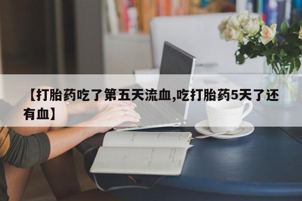 打胎药私人店联系方式【打胎药吃了第五天流血,吃打胎药5天了还有血】