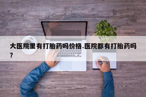 打胎药私人店联系方式大医院里有打胎药吗价格.医院都有打胎药吗？