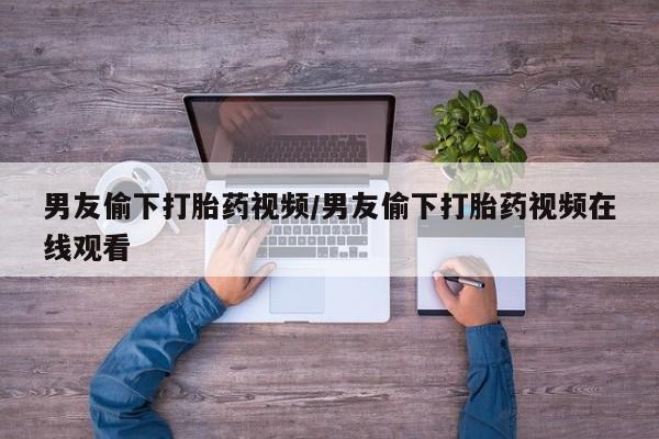 打胎药私人店联系方式男友偷下打胎药视频/男友偷下打胎药视频在线观看
