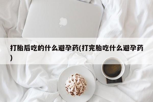 打胎药私人店联系方式打胎后吃的什么避孕药(打完胎吃什么避孕药)