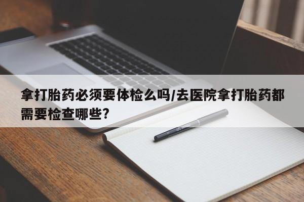 打胎药私人店联系方式拿打胎药必须要体检么吗/去医院拿打胎药都需要检查哪些?