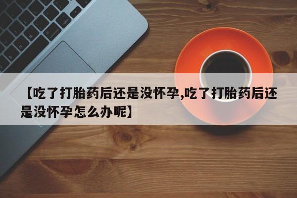 打胎药私人店联系方式【吃了打胎药后还是没怀孕,吃了打胎药后还是没怀孕怎么办呢】