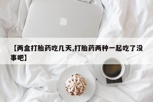打胎药私人店联系方式【两盒打胎药吃几天,打胎药两种一起吃了没事吧】