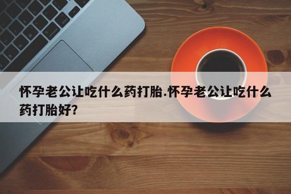 打胎药私人店联系方式怀孕老公让吃什么药打胎.怀孕老公让吃什么药打胎好?