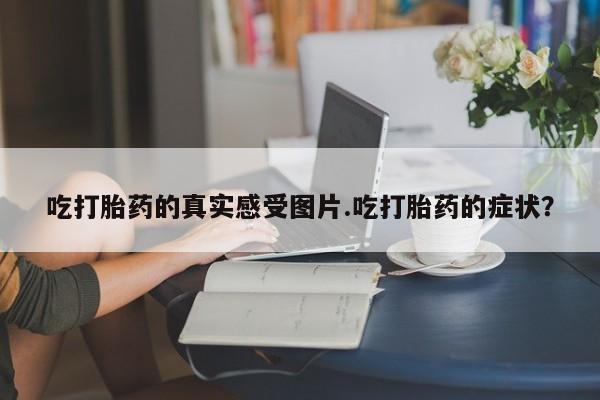 打胎药私人店联系方式吃打胎药的真实感受图片.吃打胎药的症状?