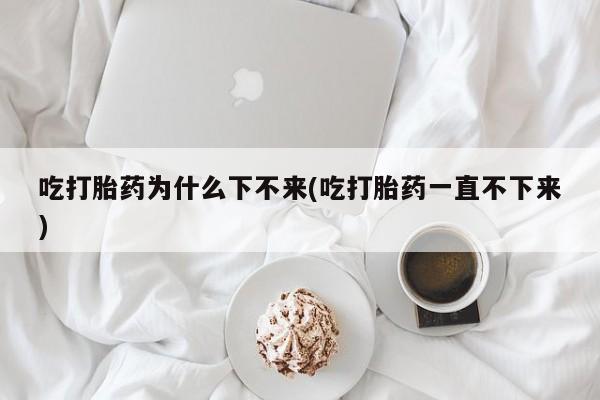 打胎药私人店联系方式吃打胎药为什么下不来(吃打胎药一直不下来)