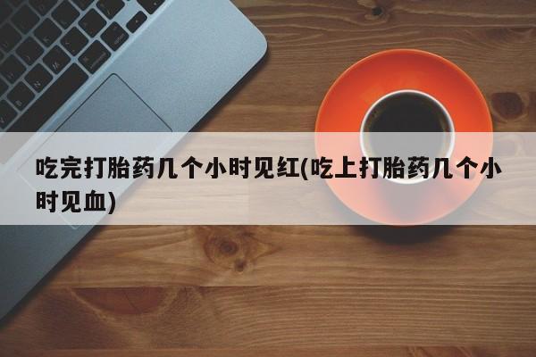 打胎药私人店联系方式吃完打胎药几个小时见红(吃上打胎药几个小时见血)