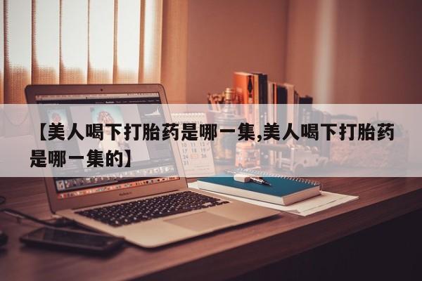 打胎药私人店联系方式【美人喝下打胎药是哪一集,美人喝下打胎药是哪一集的】