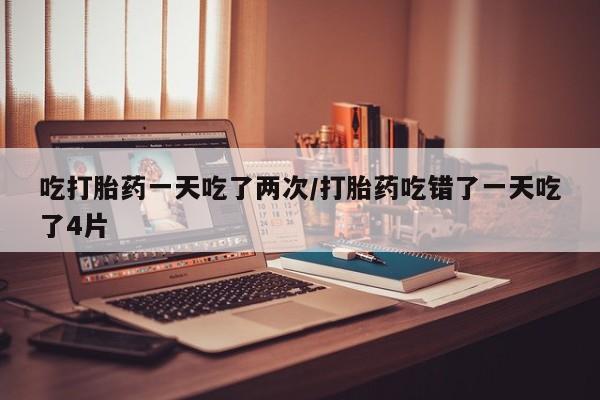 打胎药私人店联系方式吃打胎药一天吃了两次/打胎药吃错了一天吃了4片