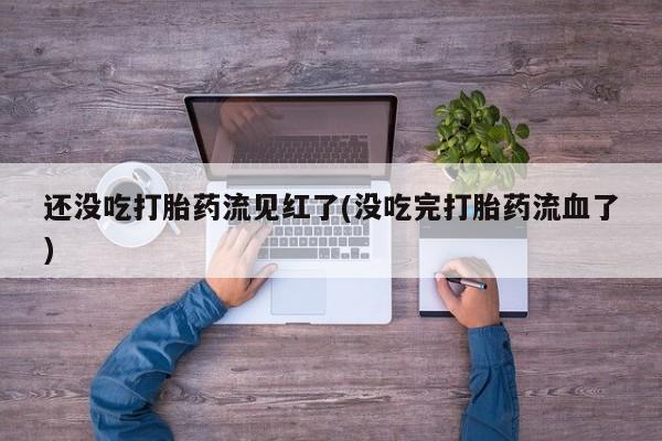 打胎药私人店联系方式还没吃打胎药流见红了(没吃完打胎药流血了)