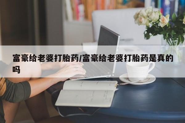 打胎药私人店联系方式富豪给老婆打胎药/富豪给老婆打胎药是真的吗