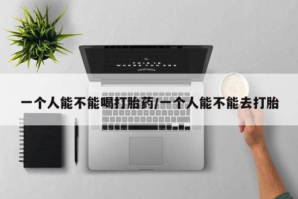 打胎药私人店联系方式一个人能不能喝打胎药/一个人能不能去打胎