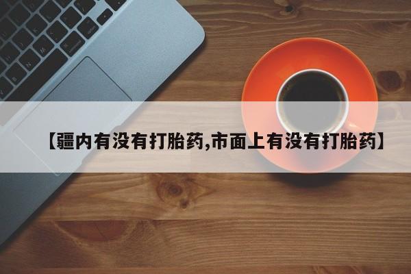 打胎药私人店联系方式【疆内有没有打胎药,市面上有没有打胎药】