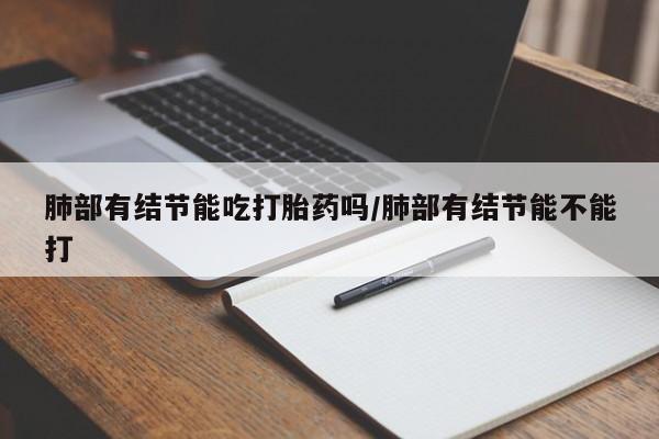 打胎药私人店联系方式肺部有结节能吃打胎药吗/肺部有结节能不能打