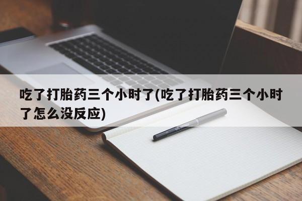 打胎药私人店联系方式吃了打胎药三个小时了(吃了打胎药三个小时了怎么没反应)