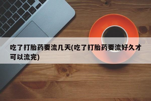 打胎药私人店联系方式吃了打胎药要流几天(吃了打胎药要流好久才可以流完)