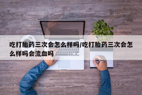 打胎药私人店联系方式吃打胎药三次会怎么样吗/吃打胎药三次会怎么样吗会流血吗