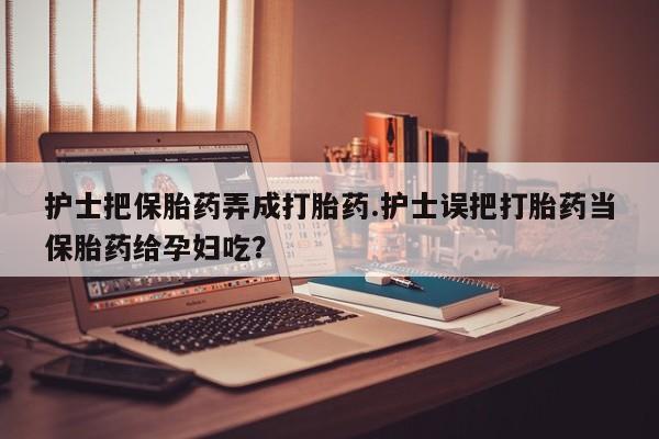 打胎药私人店联系方式护士把保胎药弄成打胎药.护士误把打胎药当保胎药给孕妇吃？
