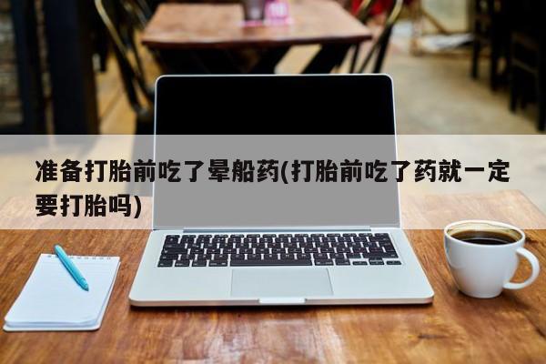 打胎药私人店联系方式准备打胎前吃了晕船药(打胎前吃了药就一定要打胎吗)